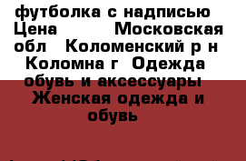 футболка с надписью › Цена ­ 100 - Московская обл., Коломенский р-н, Коломна г. Одежда, обувь и аксессуары » Женская одежда и обувь   